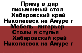 Приму в дар письменный стол - Хабаровский край, Николаевск-на-Амуре г. Мебель, интерьер » Столы и стулья   . Хабаровский край,Николаевск-на-Амуре г.